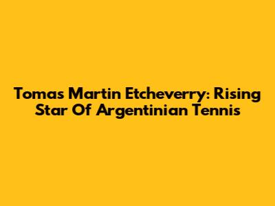 Tomas Martin Etcheverry: Rising Star Of Argentinian Tennis