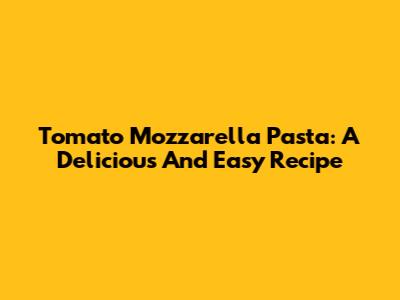 Tomato Mozzarella Pasta: A Delicious And Easy Recipe