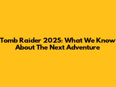 Tomb Raider 2025: What We Know About The Next Adventure