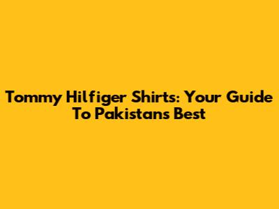 Tommy Hilfiger Shirts: Your Guide To Pakistan's Best