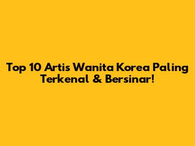 Top 10 Artis Wanita Korea Paling Terkenal & Bersinar!