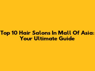 Top 10 Hair Salons In Mall Of Asia: Your Ultimate Guide