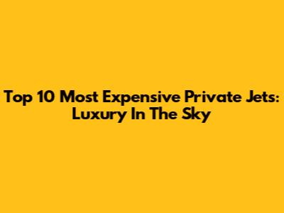Top 10 Most Expensive Private Jets: Luxury In The Sky