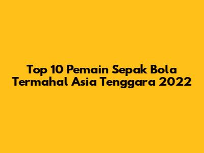 Top 10 Pemain Sepak Bola Termahal Asia Tenggara 2022