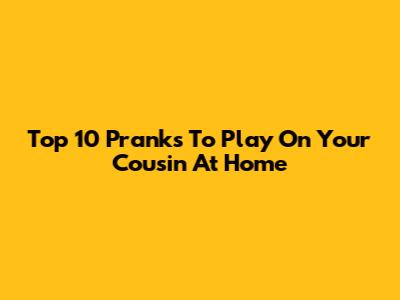 Top 10 Pranks To Play On Your Cousin At Home