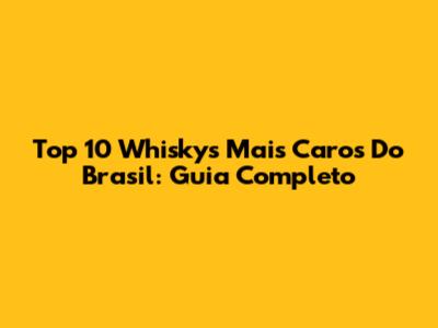 Top 10 Whiskys Mais Caros Do Brasil: Guia Completo