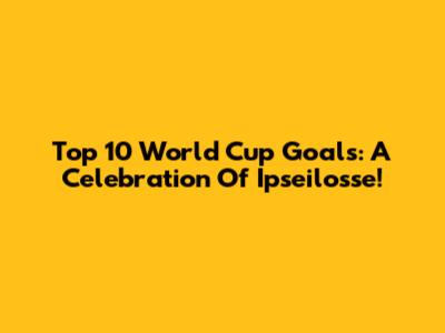 Top 10 World Cup Goals: A Celebration Of Ipseilosse!