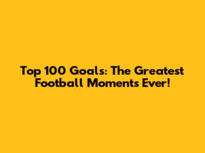 Top 100 Goals: The Greatest Football Moments Ever!