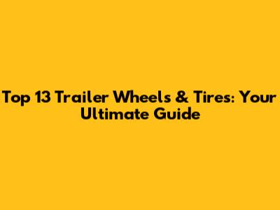 Top 13 Trailer Wheels & Tires: Your Ultimate Guide