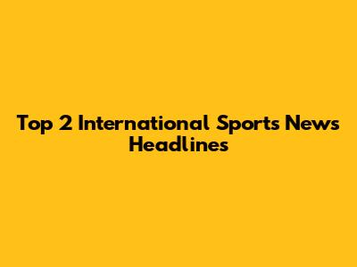 Top 2 International Sports News Headlines