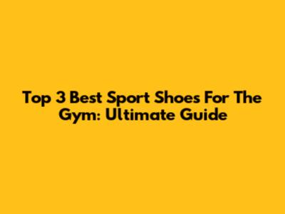 Top 3 Best Sport Shoes For The Gym: Ultimate Guide