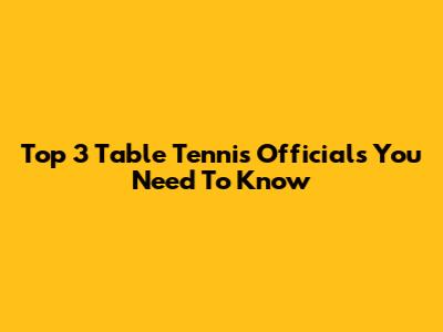 Top 3 Table Tennis Officials You Need To Know
