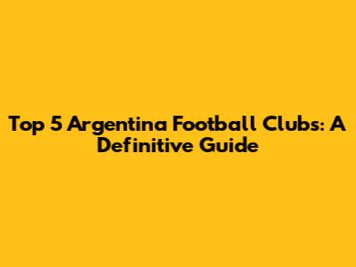 Top 5 Argentina Football Clubs: A Definitive Guide