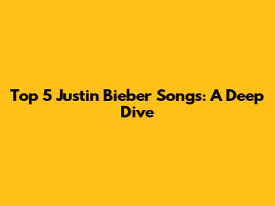 Top 5 Justin Bieber Songs: A Deep Dive