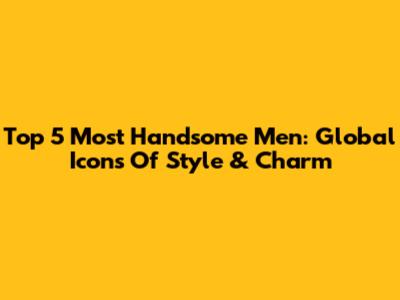 Top 5 Most Handsome Men: Global Icons Of Style & Charm
