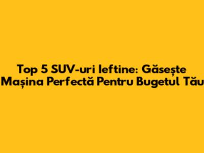 Top 5 SUV-uri Ieftine: Găsește Mașina Perfectă Pentru Bugetul Tău