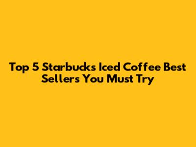 Top 5 Starbucks Iced Coffee Best Sellers You Must Try