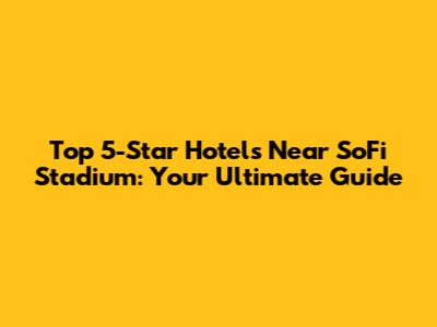Top 5-Star Hotels Near SoFi Stadium: Your Ultimate Guide