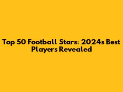 Top 50 Football Stars: 2024's Best Players Revealed