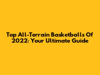 Top All-Terrain Basketballs Of 2022: Your Ultimate Guide