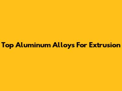 Top Aluminum Alloys For Extrusion