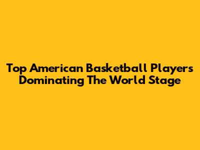 Top American Basketball Players Dominating The World Stage