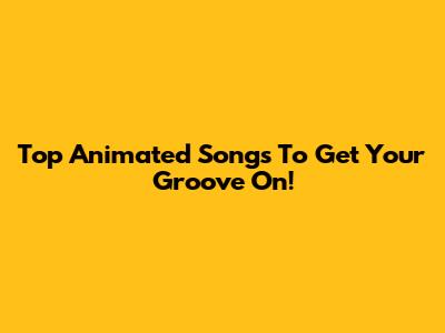 Top Animated Songs To Get Your Groove On!