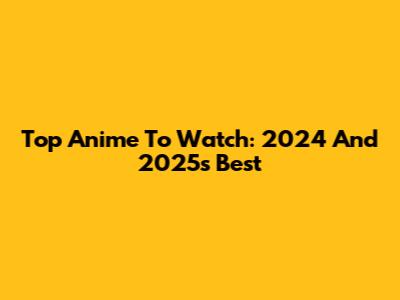 Top Anime To Watch: 2024 And 2025's Best
