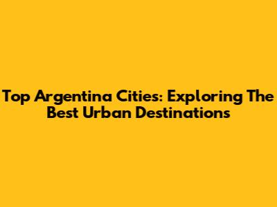 Top Argentina Cities: Exploring The Best Urban Destinations
