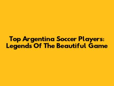 Top Argentina Soccer Players: Legends Of The Beautiful Game