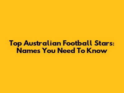 Top Australian Football Stars: Names You Need To Know