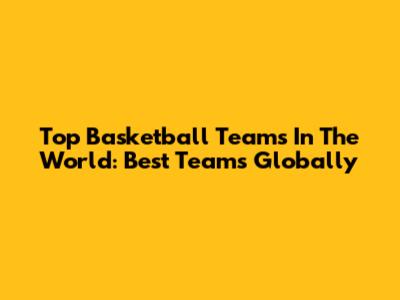 Top Basketball Teams In The World: Best Teams Globally
