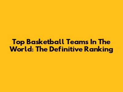 Top Basketball Teams In The World: The Definitive Ranking