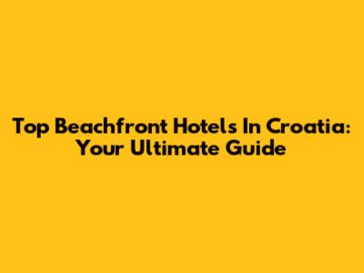 Top Beachfront Hotels In Croatia: Your Ultimate Guide