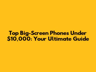 Top Big-Screen Phones Under $10,000: Your Ultimate Guide