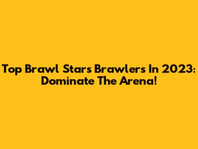 Top Brawl Stars Brawlers In 2023: Dominate The Arena!