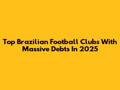 Top Brazilian Football Clubs With Massive Debts In 2025