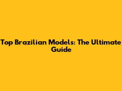 Top Brazilian Models: The Ultimate Guide