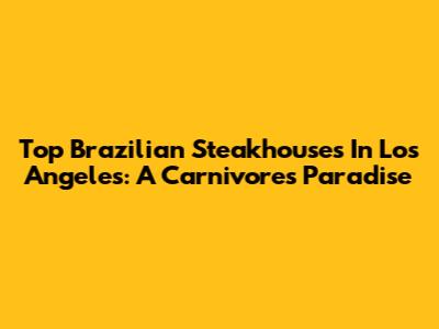 Top Brazilian Steakhouses In Los Angeles: A Carnivore's Paradise