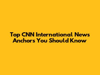 Top CNN International News Anchors You Should Know