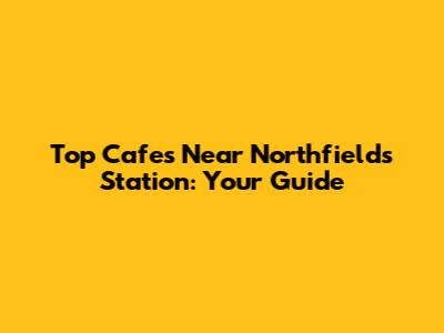 Top Cafes Near Northfields Station: Your Guide