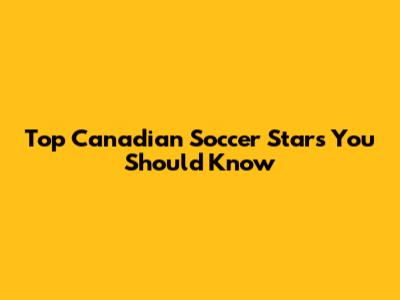 Top Canadian Soccer Stars You Should Know