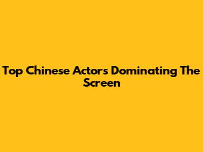 Top Chinese Actors Dominating The Screen