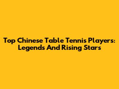 Top Chinese Table Tennis Players: Legends And Rising Stars