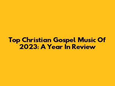 Top Christian Gospel Music Of 2023: A Year In Review