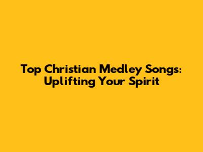 Top Christian Medley Songs: Uplifting Your Spirit