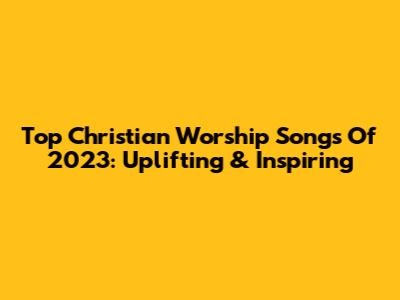 Top Christian Worship Songs Of 2023: Uplifting & Inspiring
