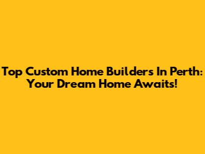 Top Custom Home Builders In Perth: Your Dream Home Awaits!