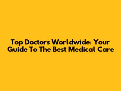 Top Doctors Worldwide: Your Guide To The Best Medical Care