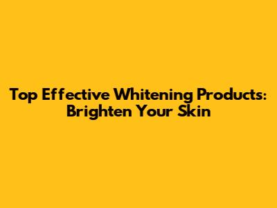 Top Effective Whitening Products: Brighten Your Skin